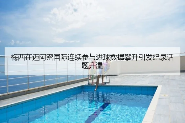 梅西在迈阿密国际连续参与进球数据攀升引发纪录话题升温