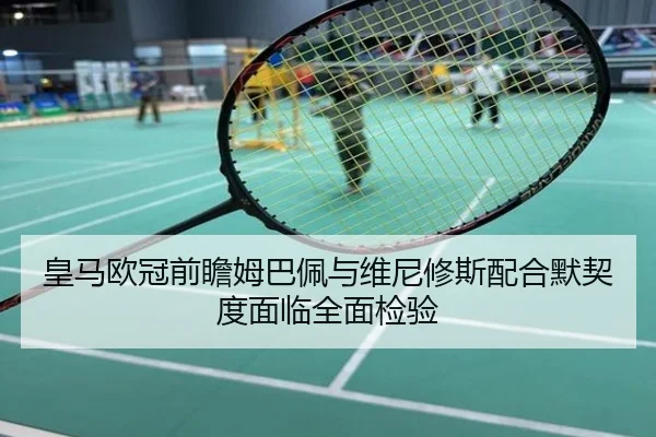 皇马欧冠前瞻姆巴佩与维尼修斯配合默契度面临全面检验