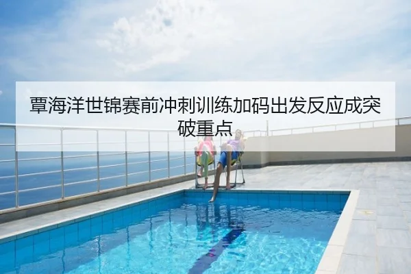 覃海洋世锦赛前冲刺训练加码出发反应成突破重点