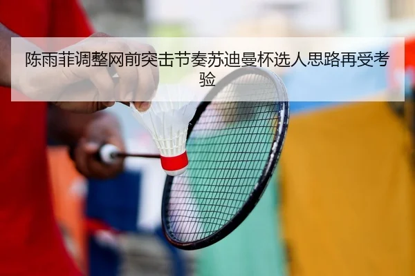 陈雨菲调整网前突击节奏苏迪曼杯选人思路再受考验