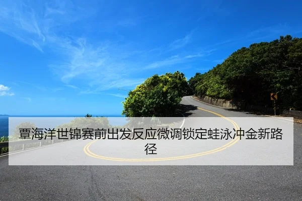 覃海洋世锦赛前出发反应微调锁定蛙泳冲金新路径