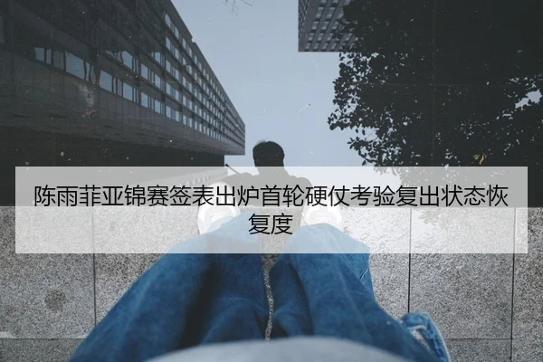 陈雨菲亚锦赛签表出炉首轮硬仗考验复出状态恢复度