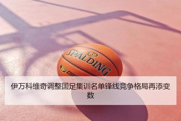 伊万科维奇调整国足集训名单锋线竞争格局再添变数