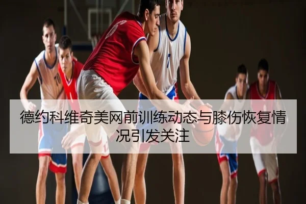 德约科维奇美网前训练动态与膝伤恢复情况引发关注