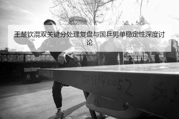 王楚钦混双关键分处理复盘与国乒男单稳定性深度讨论