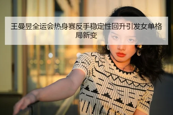 王曼昱全运会热身赛反手稳定性回升引发女单格局新变