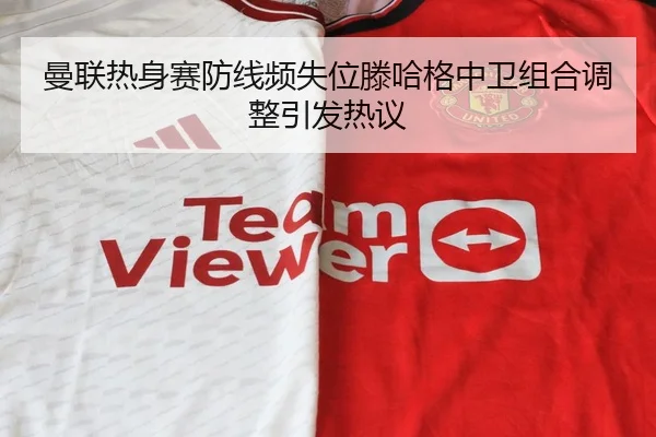 曼联热身赛防线频失位滕哈格中卫组合调整引发热议