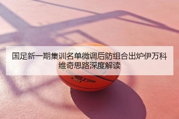 国足新一期集训名单微调后防组合出炉伊万科维奇思路深度解读