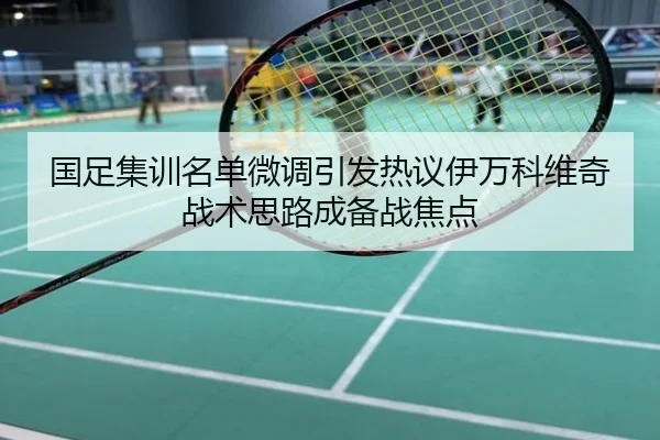 国足集训名单微调引发热议伊万科维奇战术思路成备战焦点