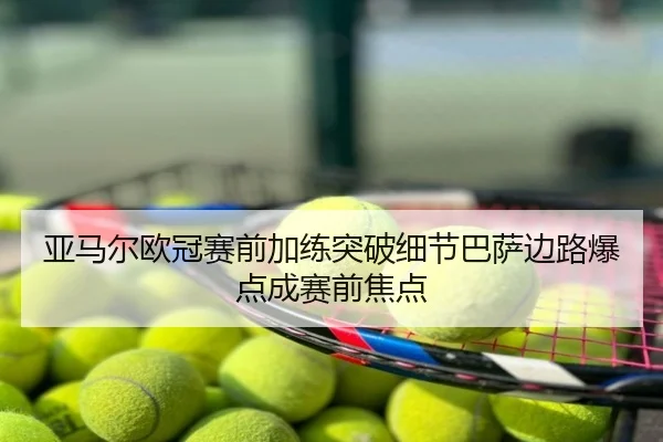 亚马尔欧冠赛前加练突破细节巴萨边路爆点成赛前焦点