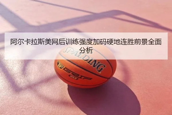 阿尔卡拉斯美网后训练强度加码硬地连胜前景全面分析
