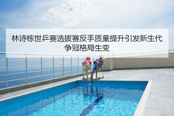 林诗栋世乒赛选拔赛反手质量提升引发新生代争冠格局生变